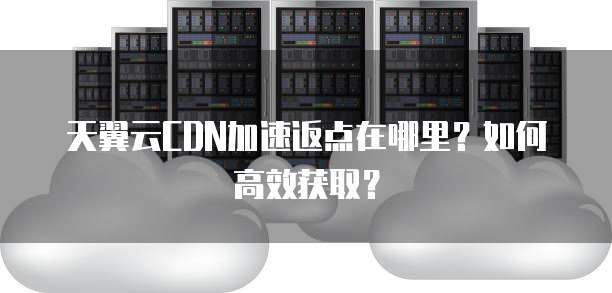 天翼云CDN加速返点在哪里?如何高效获取?