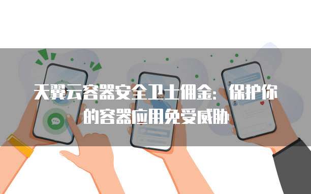天翼云容器安全卫士佣金:保护你的容器应用免受威胁
