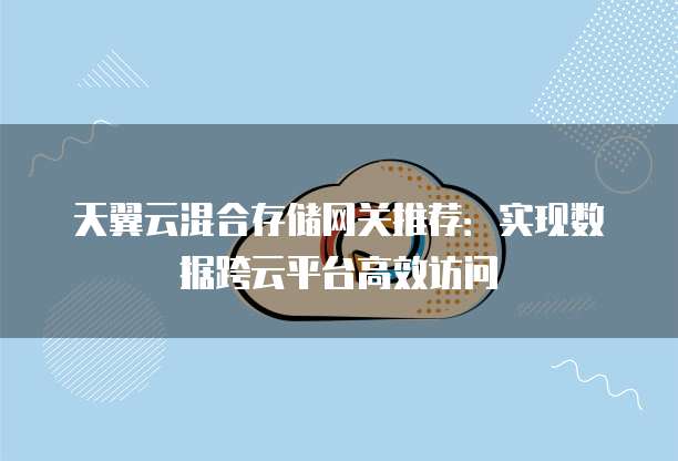 天翼云混合存储网关推荐:实现数据跨云平台高效访问