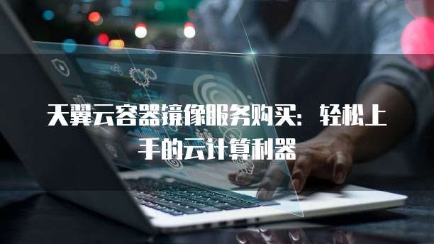 天翼云容器镜像服务购买:轻松上手的云计算利器