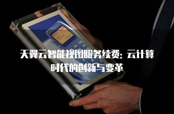 天翼云智能视图服务续费: 云计算时代的创新与变革