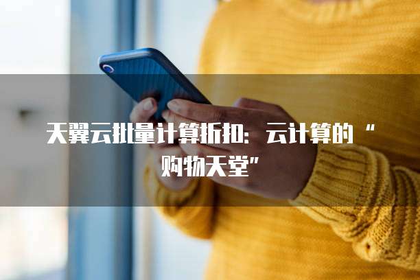 天翼云批量计算折扣：云计算的&ldquo;购物天堂&rdquo;