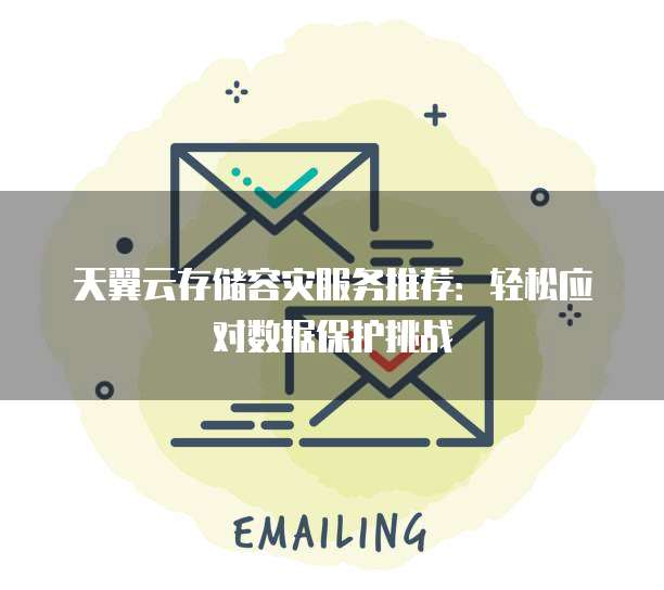 天翼云存储容灾服务推荐:轻松应对数据保护挑战