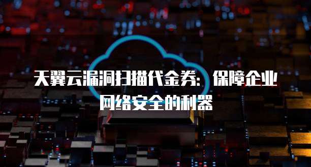 天翼云漏洞扫描代金券:保障企业网络安全的利器