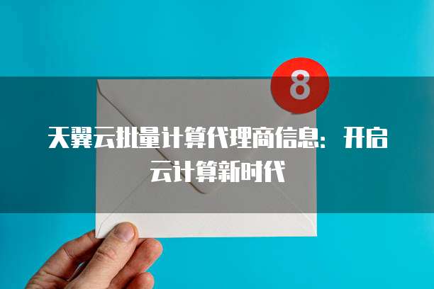 天翼云批量计算代理商信息：开启云计算新时代