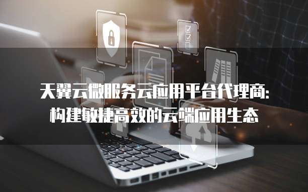 天翼云微服务云应用平台代理商：构建敏捷高效的云端应用生态