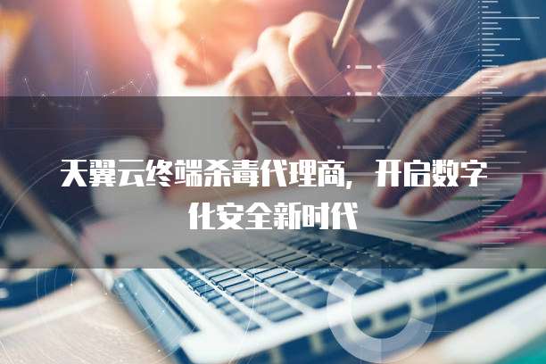 天翼云终端杀毒代理商,开启数字化安全新时代