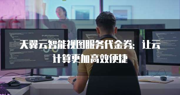 天翼云智能视图服务代金券：让云计算更加高效便捷
