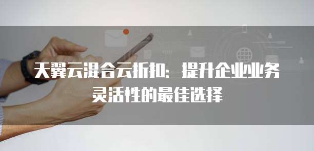 天翼云混合云折扣：提升企业业务灵活性的最佳选择