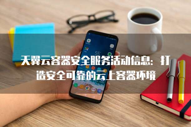 天翼云容器安全服务活动信息:打造安全可靠的云上容器环境