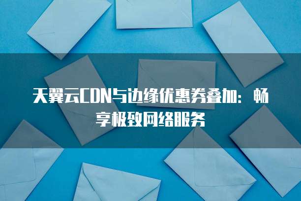 天翼云CDN与边缘优惠券叠加：畅享极致网络服务