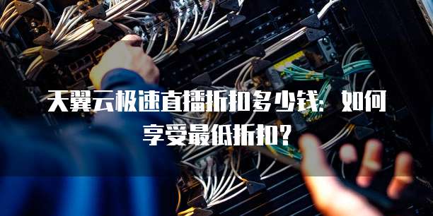 天翼云极速直播折扣多少钱:如何享受最低折扣?