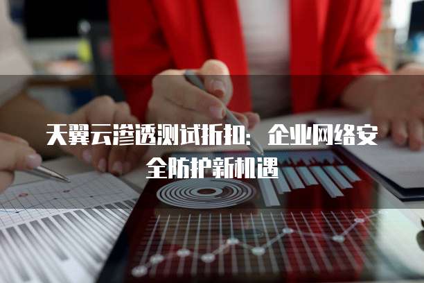 天翼云渗透测试折扣:企业网络安全防护新机遇