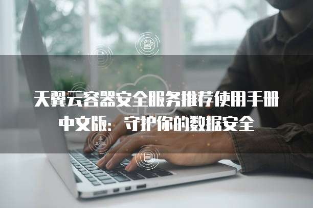 天翼云容器安全服务推荐使用手册中文版：守护你的数据安全