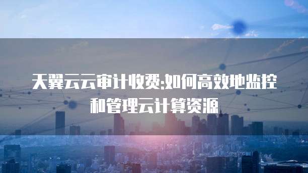 天翼云云审计收费:如何高效地监控和管理云计算资源