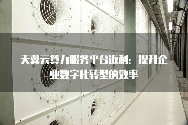 天翼云算力服务平台返利:提升企业数字化转型的效率