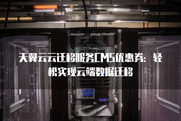 天翼云云迁移服务CMS优惠券:轻松实现云端数据迁移