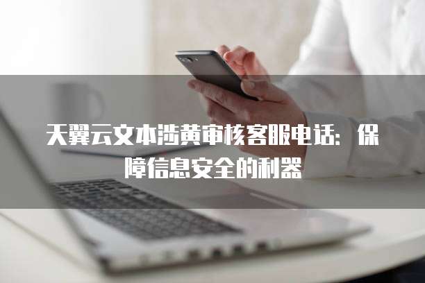 天翼云文本涉黄审核客服电话：保障信息安全的利器