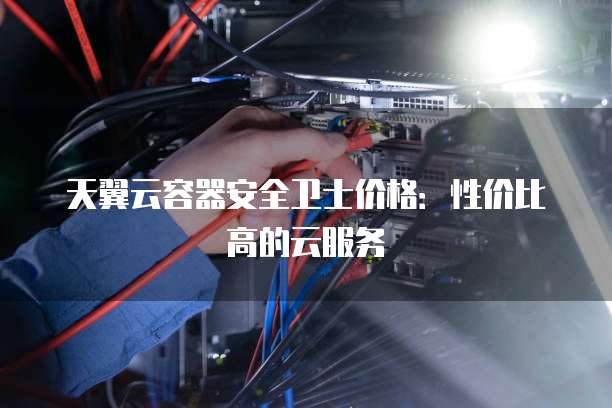 天翼云容器安全卫士价格:性价比高的云服务