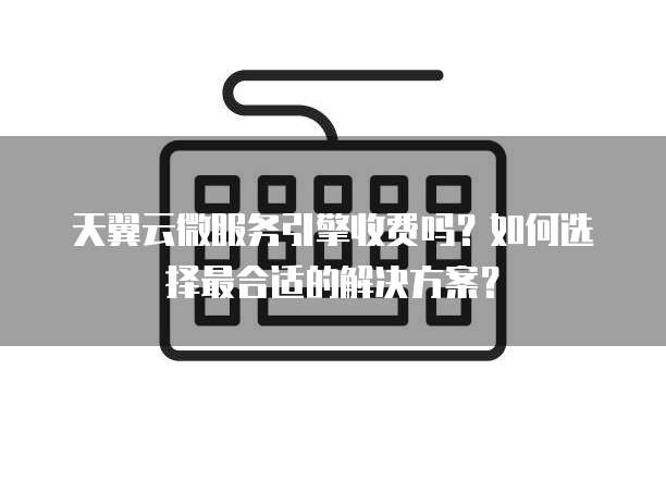 天翼云微服务引擎收费吗?如何选择最合适的解决方案?