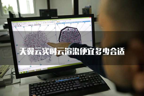 天翼云实时云渲染便宜多少合适