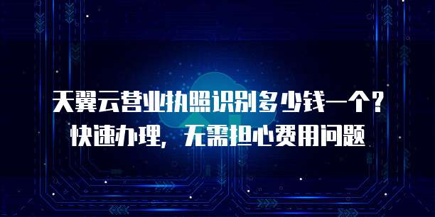 天翼云营业执照识别多少钱一个？快速办理，无需担心费用问题