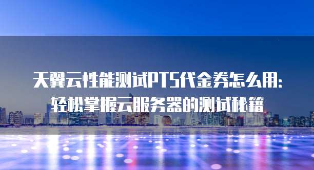 天翼云性能测试PTS代金券怎么用:轻松掌握云服务器的测试秘籍