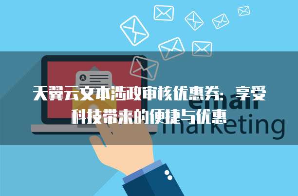 天翼云文本涉政审核优惠券:享受科技带来的便捷与优惠