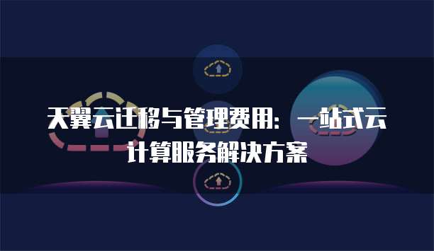 天翼云迁移与管理费用:一站式云计算服务解决方案