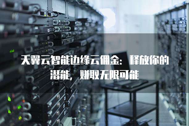 天翼云智能边缘云佣金：释放你的潜能，赚取无限可能