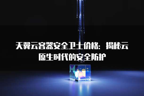 天翼云容器安全卫士价格:揭秘云原生时代的安全防护