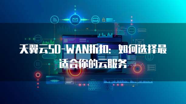 天翼云SD-WAN折扣:如何选择最适合你的云服务