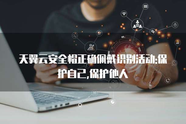 天翼云安全帽正确佩戴识别活动:保护自己,保护他人