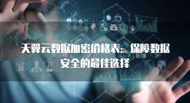天翼云数据加密价格表:保障数据安全的最佳选择