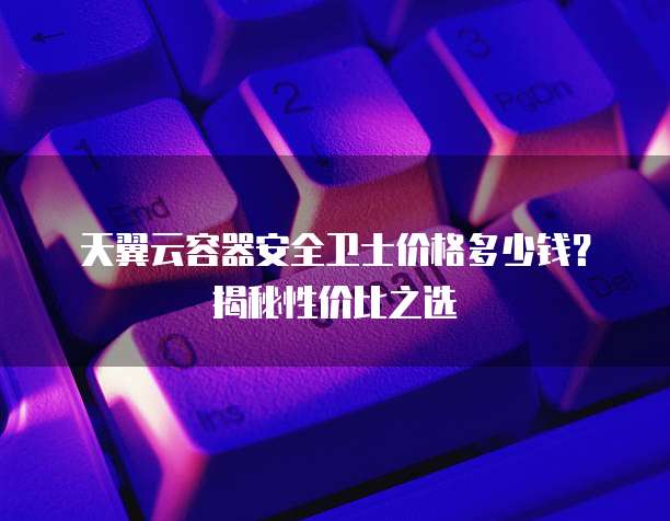 天翼云容器安全卫士价格多少钱?揭秘性价比之选