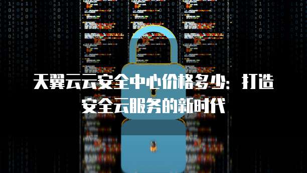 天翼云云安全中心价格多少:打造安全云服务的新时代