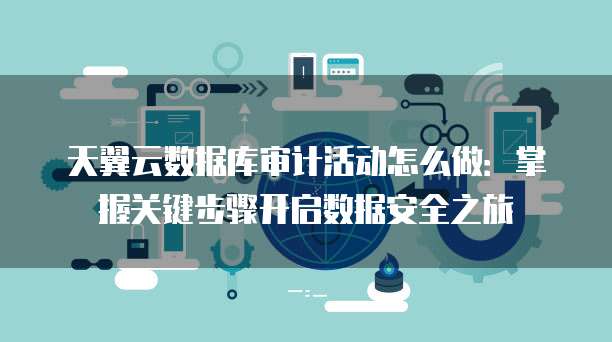 天翼云数据库审计活动怎么做:掌握关键步骤开启数据安全之旅