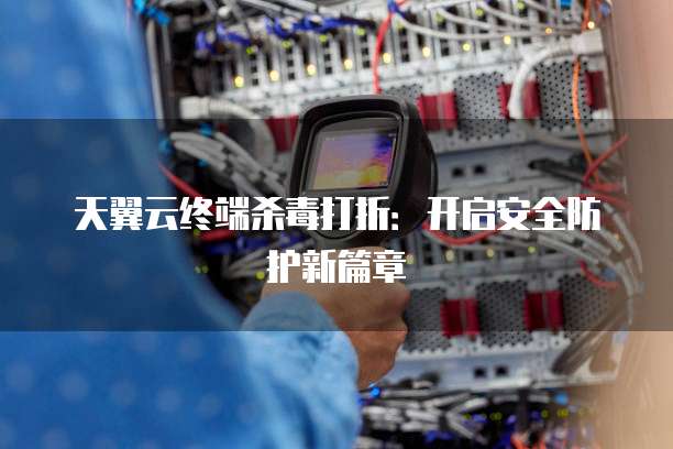 天翼云终端杀毒打折：开启安全防护新篇章