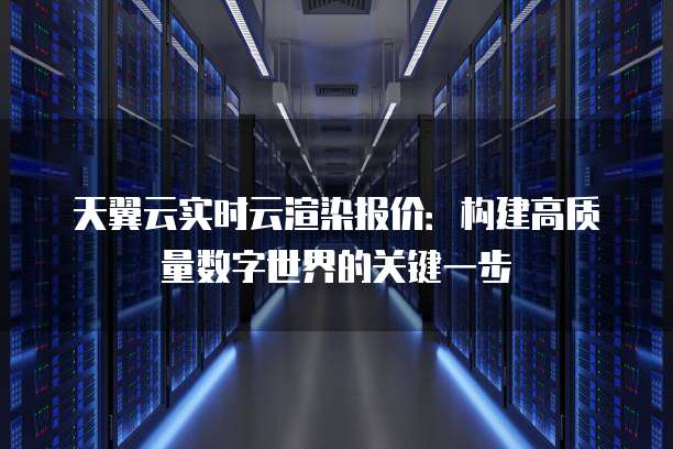 天翼云实时云渲染报价:构建高质量数字世界的关键一步