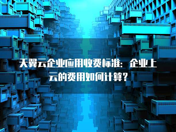 天翼云企业应用收费标准:企业上云的费用如何计算?