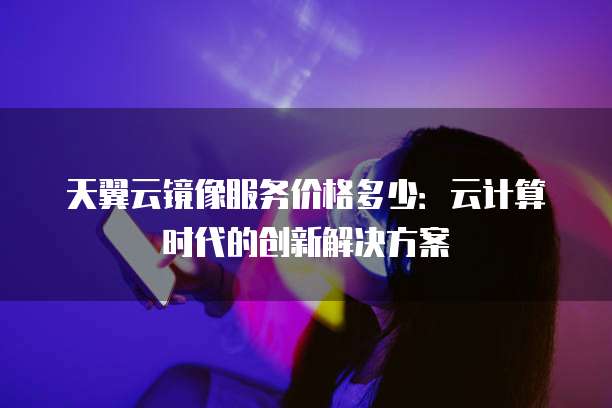 天翼云镜像服务价格多少:云计算时代的创新解决方案