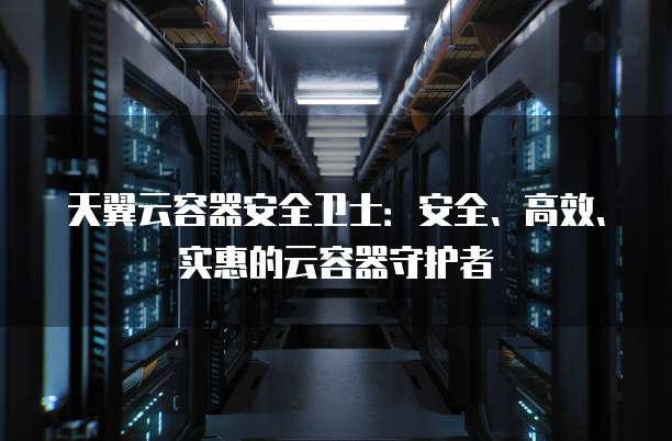 天翼云容器安全卫士:安全、高效、实惠的云容器守护者
