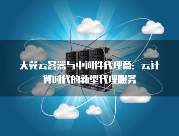 天翼云容器与中间件代理商:云计算时代的新型代理服务