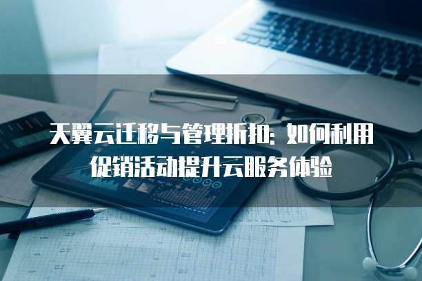天翼云迁移与管理折扣: 如何利用促销活动提升云服务体验