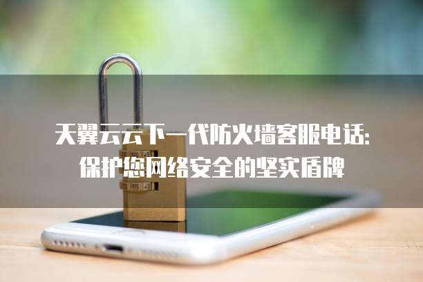 天翼云云下一代防火墙客服电话:保护您网络安全的坚实盾牌