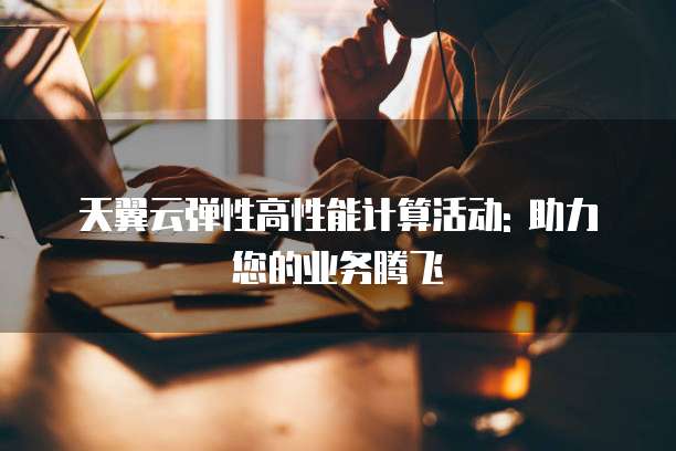 天翼云弹性高性能计算活动: 助力您的业务腾飞
