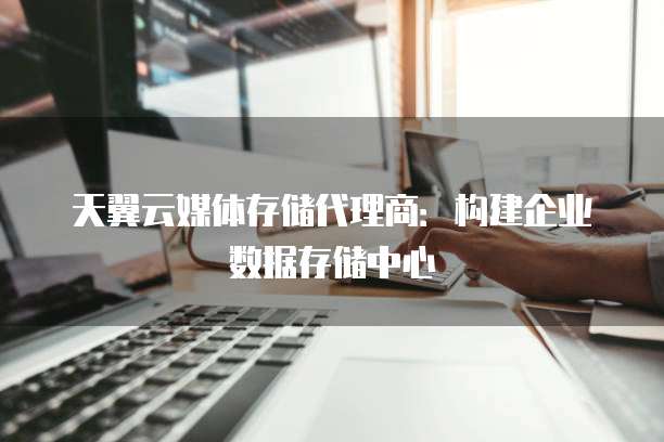 天翼云媒体存储代理商：构建企业数据存储中心