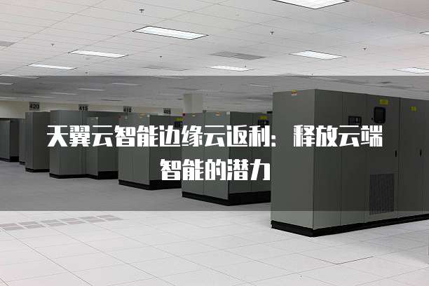 天翼云智能边缘云返利:释放云端智能的潜力