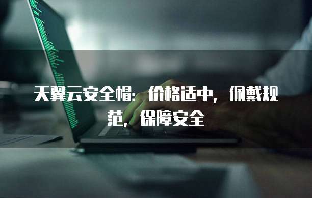 天翼云安全帽：价格适中，佩戴规范，保障安全