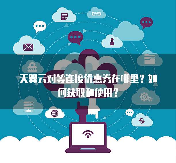 天翼云对等连接优惠券在哪里?如何获取和使用?